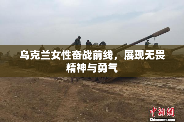乌克兰女性奋战前线，展现无畏精神与勇气