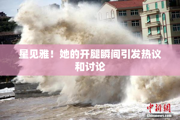 星见雅！她的开腿瞬间引发热议和讨论