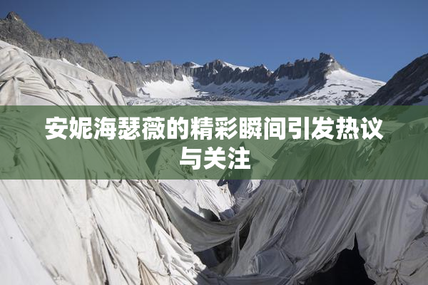 安妮海瑟薇的精彩瞬间引发热议与关注