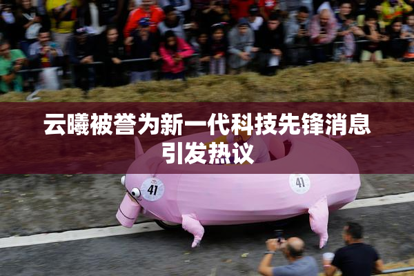 云曦被誉为新一代科技先锋消息引发热议